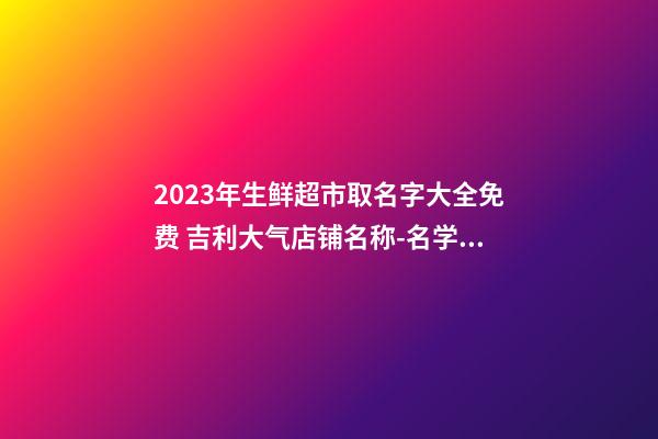 2023年生鲜超市取名字大全免费 吉利大气店铺名称-名学网-第1张-店铺起名-玄机派